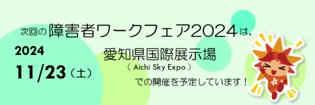 次回の障害者ワークフェア２０２４は、２０２４年１１月２３日土曜日に愛知県国際展示場（アイチスカイエキスポ）での開催を予定しています！