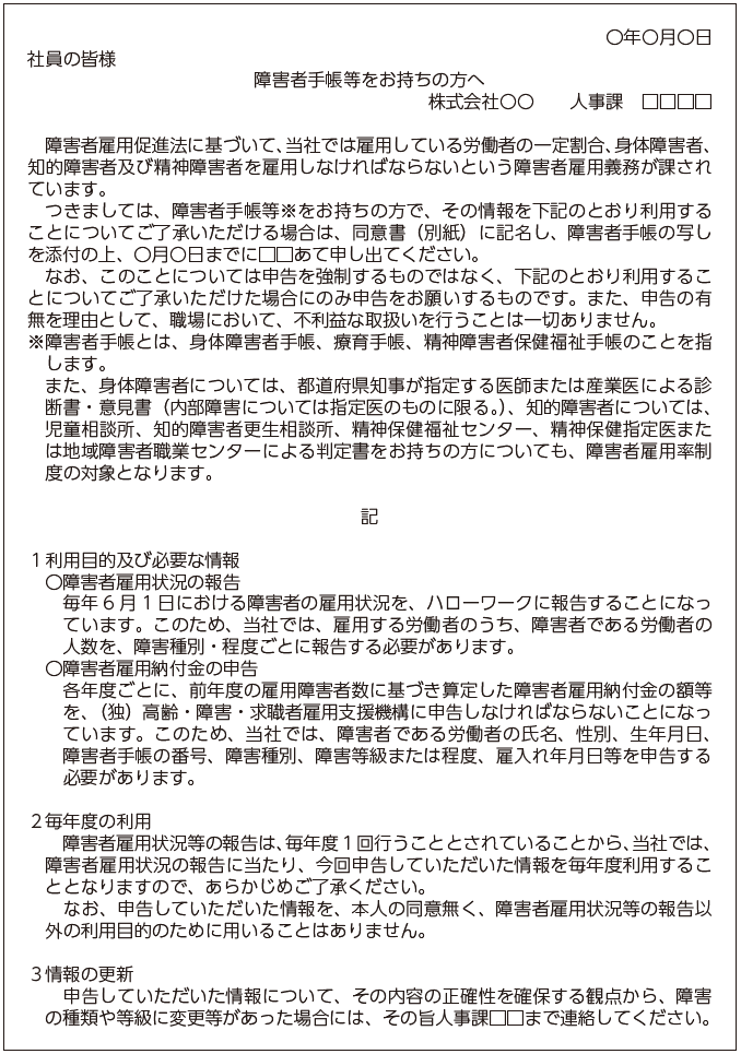 〇年〇月〇日社員の皆様障害者手帳等をお持ちの方へ株式会社〇〇　人事課□□□□障害者雇用促進法に基づいて、当社では雇用している労働者の一定割合、身体障害者、知的障害者及び精神障害者を雇用しなければならないという障害者雇用義務が課されています。つきましては、障害者手帳等※をお持ちの方で、その情報を下記のとおり利用することについてご了承いただける場合は、同意書（別紙）に記名し、障害者手帳の写しを添付の上、〇月〇日までに□□あて申し出てください。なお、このことについては申告を強制するものではなく、下記のとおり利用することについてご了承いただけた場合にのみ申告をお願いするものです。また、申告の有無を理由として、職場において、不利益な取扱いを行うことは一切ありません。※障害者手帳とは、身体障害者手帳、療育手帳、精神障害者保健福祉手帳のことを指します。また、身体障害者については、都道府県知事が指定する医師若しくは産業医による診断書・意見書（内部障害については指定医のものに限る。）、知的障害者については、児童相談所、知的障害者更生相談所、精神保健福祉センター、精神保健指定医若しくは地域障害者職業センターによる 判定書をお持ちの方についても、障害者雇用率制度の対象となります。記１ 利用目的及び必要な情報〇 障害者雇用状況の報告　毎年6 月 1 日における障害者の雇用状況を、ハローワークに報告することになっています。このため、当社では、雇用する労働者のうち、障害者である労働者の人数を、障害種別・程度ごとに報告する必要があります。〇 障害者雇用納付金の申告　各年度ごとに、前年度の雇用障害者数に基づき算定した障害者雇用納付金の額等を、独立行政法人高齢・障害・求職者雇用支援機構に申告しなければならないことになっています。このため、当社では、障害者である労働者の氏名、性別、生年月日、障害者手帳の番号、障害種別、障害等級又は程度、雇入れ年月日等を申告する必要があります。２ 毎年度の利用　障害者雇用状況等の報告は、毎年度１回行うこととされていることから、当社では、障害者雇用状況等の報告に当たり、今回申告していただいた情報を毎年度利用することとなりますので、あらかじめご了承ください。なお、申告していただいた情報を、本人の同意無く、障害者雇用状況等の報告以外の利用目的のために用いることはありません。３ 情報の更新　申告していただいた情報について、その内容の正確性を確保する観点から、障害の種類や等級に変更等があった場合には、その旨人事課□□まで連絡してください。