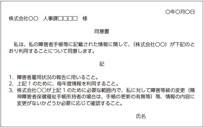 〇年〇月〇日株式会社〇〇　人事課□□□□　様同意書私は、私の障害者手帳等に記載された情報に関して、（株式会社〇〇）が下記のとおり利用することについて同意します。記１．障害者雇用状況の報告に用いること。２．上記１のために、毎年度情報を利用すること。３．株式会社○○が上記１のために必要な範囲内で、私に対して障害等級の変更（精神障害者保健福祉手帳所持者の場合は、手帳の更新の有無等）等、情報の内容に変更がないかどうか必要に応じて確認すること。氏名