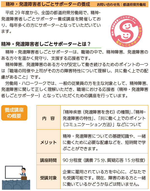 精神・発達障害者しごとサポーターの養成　お問い合わせ先：都道府県労働局　平成29年度から、全国の都道府県労働局で、精神・発達障害者しごとサポーター養成講座を開催しており、毎年多くの方にサポーターとなっていただいています。精神・発達障害者しごとサポーターとは？精神・発達障害者しごとサポーターは、職場の中で、精神障害、発達障害のある方々を温かく見守り、支援する応援者です。精神障害、発達障害のある方々が安定して働き続けるためのポイントの一つは「職場の同僚や上司がその方の障害特性について理解し、共に働く上での配慮があること」です。労働局・ハローワークでは、一般の従業員の方を主な対象として、精神障害、発達障害に関して正しく理解いただき、職場における応援者（精神・発達障害者しごとサポーター）となっていただくための講座を行っています。養成講座の概要内容「精神疾患（発達障害を含む）の種類」、「精神・発達障害の特性」、「共に働く上でのポイント（コミュニケーション方法）」などについて　メリット　精神・発達障害についての基礎知識や、一緒に働くために必要な配慮などを、短時間で学ぶことができます。講座時間90分程度（講義75分、質疑応答15分程度）受講対象　企業に雇用されている方を中心に、どなたでも受講可能です。現在、障害のある方と一緒に働いているかどうかなどは問いません。　事業所への出前講座もあります　ハローワークから講師が事業所に出向きます。また、精神障害者・発達障害者の雇用でお困りのことがあれば、相談対応することも可能です。「精神・発達障害者しごとサポーター」は、特別な資格制度などではありません。また、本講座の受講により、職場の中で障害者に対する特別な役割を求めるものでもありません。