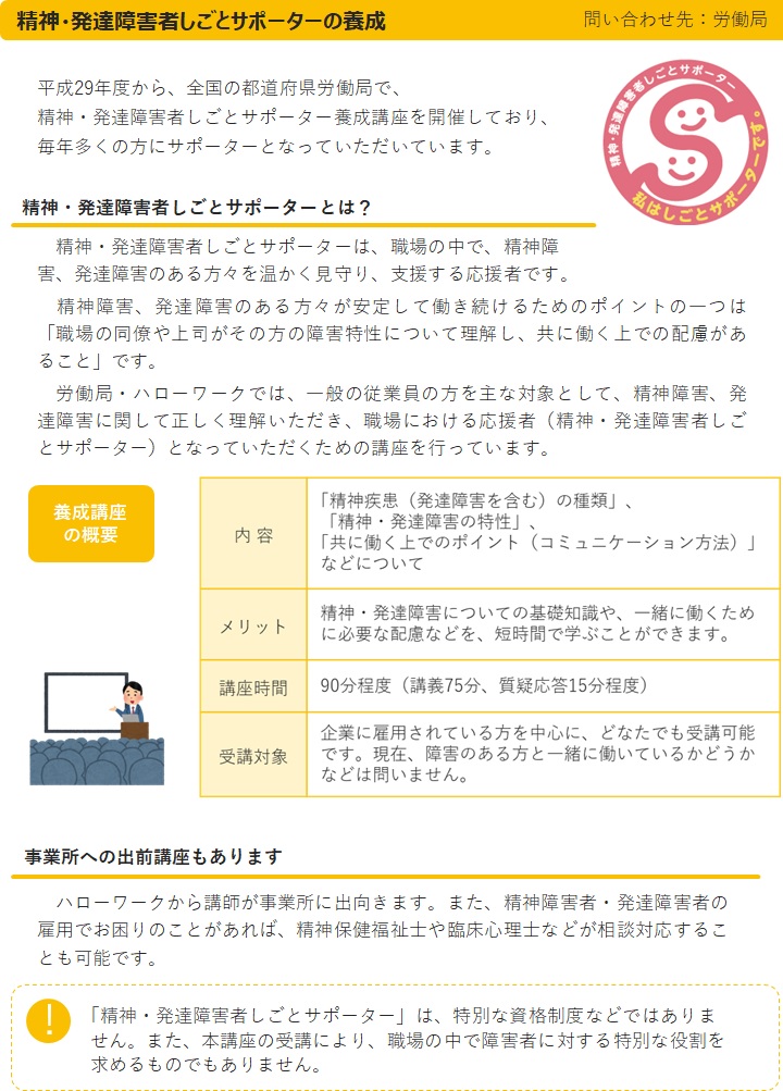 精神・発達障害者しごとサポーターの養成問い合わせ先：都道府県労働局　平成29年度から、全国の都道府県労働局で、精神・発達障害者しごとサポーター養成講座を開催しており、毎年多くの方にサポーターとなっていただいています。精神・発達障害者しごとサポーターとは？精神・発達障害者しごとサポーターは、職場の中で、精神障害、発達障害のある方々を温かく見守り、支援する応援者です。精神障害、発達障害のある方々が安定して働き続けるためのポイントの一つは「職場の同僚や上司がその方の障害特性について理解し、共に働く上での配慮があること」です。労働局・ハローワークでは、一般の従業員の方を主な対象として、精神障害、発達障害に関して正しく理解いただき、職場における応援者（精神・発達障害者しごとサポーター）となっていただくための講座を行っています。養成講座の概要内容「精神疾患（発達障害を含む）の種類」、「精神・発達障害の特性」、「共に働く上でのポイント（コミュニケーション方法）」などについて　メリット　精神・発達障害についての基礎知識や、一緒に働くために必要な配慮などを、短時間で学ぶことができます。講座時間90分程度（講義75分、質疑応答15分程度）受講対象　企業に雇用されている方を中心に、どなたでも受講可能です。現在、障害のある方と一緒に働いているかどうかなどは問いません。　事業所への出前講座もあります　ハローワークから講師が事業所に出向きます。また、精神障害者・発達障害者の雇用でお困りのことがあれば、相談対応することも可能です。「精神・発達障害者しごとサポーター」は、特別な資格制度などではありません。また、本講座の受講により、職場の中で障害者に対する特別な役割を求めるものでもありません。