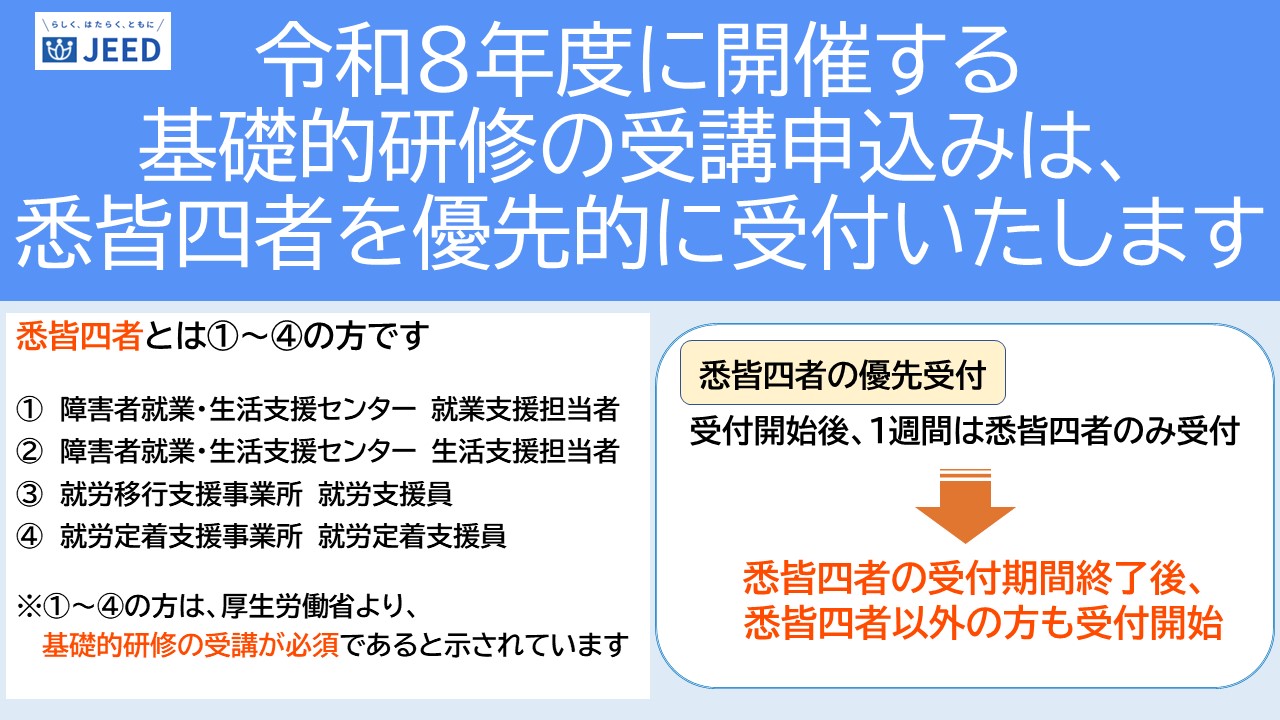 令和８年度に開催する基礎的研修の受講申込みは、悉皆四者（しっかいよんしゃ）を優先的に受付いたします。悉皆四者とは①障害者就業・生活支援センターの就業支援担当者②障害者就業・生活支援センターの生活支援担当者③就労移行支援事業所の就労支援員④就労定着支援事業所の就労定着支援員の方をさします。①から④の方は、厚生労働省より、基礎的研修の受講が必須であると示されています。悉皆四者の優先受付とは、受付開始後の１週間は悉皆四者のみ受付を行い、悉皆四者の受付期間終了後に、悉皆四者以外の方も受付を開始することを意味します。