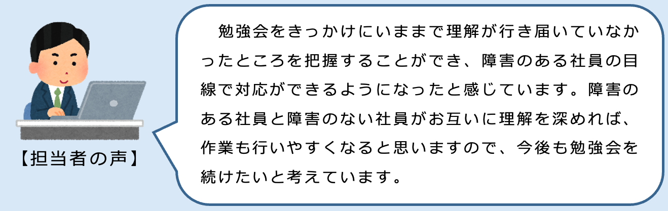 担当者の声。勉強会をきっかけにいままで理解が行き届いていなかったところを把握することができ、障害のある社員の目線で対応ができるようになったと感じています。障害のある社員と障害のない社員がお互いに理解を深めれば、作業も行いやすくなると思いますので、今後も勉強会を続けたいと考えています。