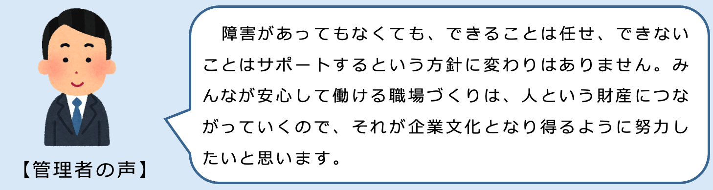 管理者の声。障害があってもなくても、できることは任せ、できないことはサポートするという方針に変わりはありません。みなが安心して働ける職場づくりは、人という財産につながっていくので、それが企業文化となり得るように努力したいと思います。