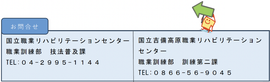 国立職業リハビリテーションセンター 職業訓練部　技法普及課 TEL:０４-２９９５-１１４４／国立吉備高原職業リハビリテーションセンター 職業訓練部　訓練第二課 TEL:０８６６-５６-９０４５