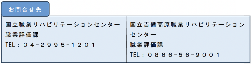 国立職業リハビリテーションセンター 職業評価課 TEL：０４-２９９５-１２０１／国立吉備高原職業リハビリテーションセンター 職業評価課 TEL：０８６６-５６-９００１