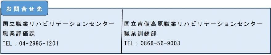 国立職業リハビリテーションセンター 職業評価課 TEL：04-2995-1201／国立吉備高原職業リハビリテーションセンター 職業訓練部 TEL：0866-56-9003