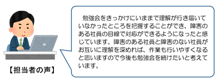 担当者の声。勉強会をきっかけにいままで理解が行き届いていなかったところを把握することができ、障害のある社員の目線で対応ができるようになったと感じています。障害のある社員と障害のない社員がお互いに理解を深めれば、作業も行いやすくなると思いますので今後も勉強会を続けたいと考えています。