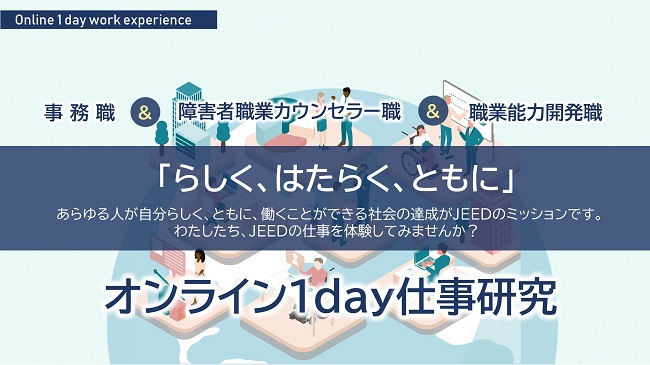 事務職と障害者職業カウンセラー職、職業能力開発職、「らしく、はたらく、ともに」あらゆる人が自分らしく、ともに、働くことができる社会。これが、わたしたちJEEDのミッションです。JEEDの仕事を体験してみませんか？