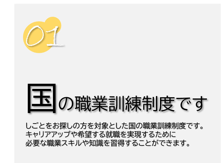 １　国の職業訓練制度です。仕事をお探しの方を対象とした国の職業訓練制度です。キャリアアップや希望する就職を実現するために必要な職業スキルや知識を習得することができます。