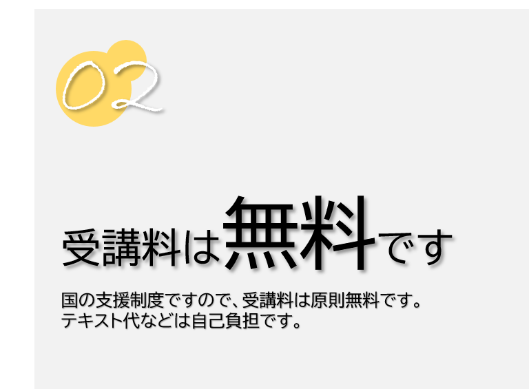 ２　受講料は無料です。国の支援制度ですので、受講料は原則無料です。テキスト代などは自己負担です。