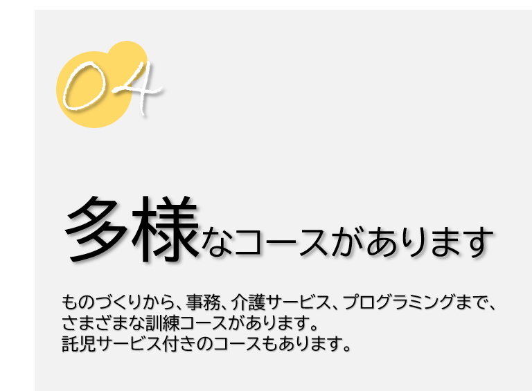 ４　多様なコースがあります。ものづくりから、事務、介護サービス、プログラミングまで、さまざまな訓練コースがあります。託児サービス付きのコースもあります。