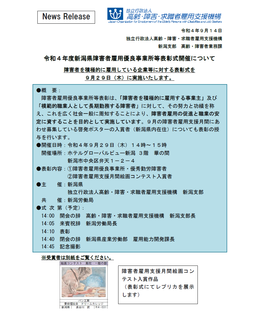 表彰式の開催概要について　●開催日時：令和４年９月２９日（木）１４時～１５時 開催場所：ホテルグローバルビュー新潟 ３階華の間　新潟市中央区弁天１－２－４ ●表彰内容：①障害者雇用優良事業所・優秀勤労障害者　②障害者雇用支援月間絵画コンテスト入賞者  ●主催：新潟県 独立行政法人高齢・障害・求職者雇用支援機構　新潟支部  催：新潟労働局 ●式次第（予定）：14:00　開会の辞　高齢・障害・求職者雇用支援機構　新潟支部長 14:05　来賓祝辞  新潟労働局長 14:10　表彰  14:40　閉会の辞　新潟県産業労働部　雇用能力開発課長 14:45　記念撮影