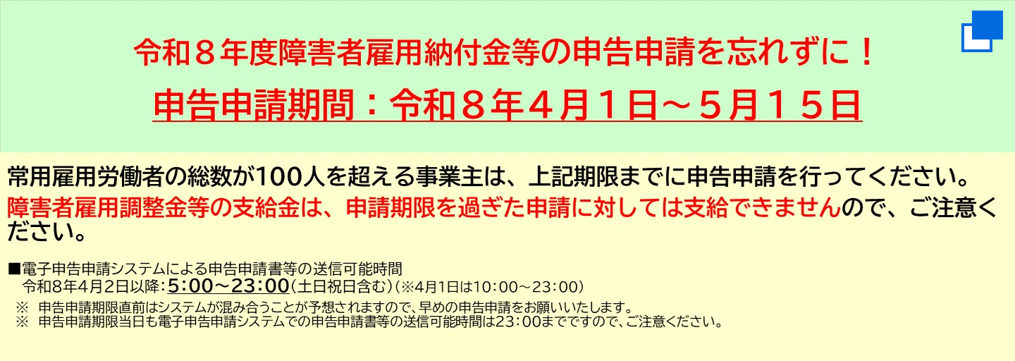 令和8年度障害者雇用納付金等の申告申請を忘れずに！申告申請期間は令和8年4月1日から5月15日まで。常用雇用労働者の総数が100人を超える事業主は、申請期限までに申告申請を行ってください。障害者雇用調整金等の支給金は、申請期限を過ぎた申請に対しては支給できませんので、ご注意ください。 電子申告申請システムによる申告申請書等の送信可能時間は、令和8年4月2日以降の5時から23時まで（土日祝日含む）（4月1日は10時から23時まで）申告申請期限直前はシステムが混み合うことが予想されますので、早めの申告申請をお願いいたします。申告申請期限当日も電子申告申請システムでの申告申請書等の送信可能時間は23時までですので、ご注意ください。（別ウィンドウで開く）
