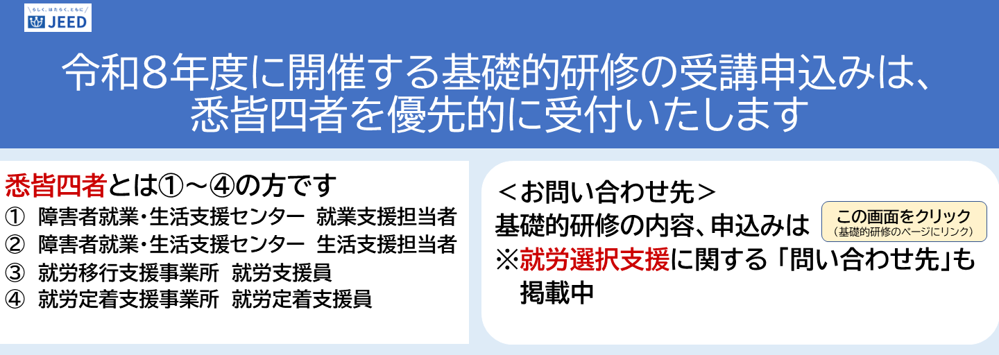 令和8年度に開催する基礎的研修の受講申込みは、悉皆四者を優先的に受付いたします。悉皆四者とは１～４の方です。１障害者就業・生活支援センター就業支援担当者２障害者就業・生活支援センター生活支援担当者 ３就労移行支援事業所就労支援員４就労定着支援事業所就労定着支援員。お問い合わせ先：基礎的研修の内容、申込みはこの画面をクリック（基礎的研修のページにリンク）就労選択支援に関する問い合わせ先も掲載中。
