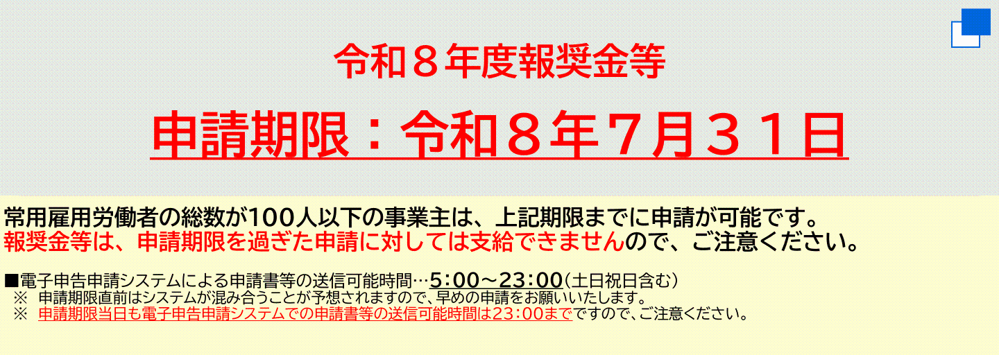 令和8年度報奨金等申請期限：令和8年7月31日まで。常用雇用労働者の総数が100人以下の事業主は、申請期限までに申請が可能です。 報奨金等は、申請期限を過ぎた申請に対しては支給できませんので、ご注意ください。電子申告申請システムによる申請書等の送信可能時間は5時から23時まで（土日祝日含む）。 申請期限直前はシステムが混み合うことが予想されますので、早めの申請をお願いいたします。 申請期限当日も電子申告申請システムでの申請書等の送信可能時間は23時までですので、ご注意ください。「別ウィンドウで開く」