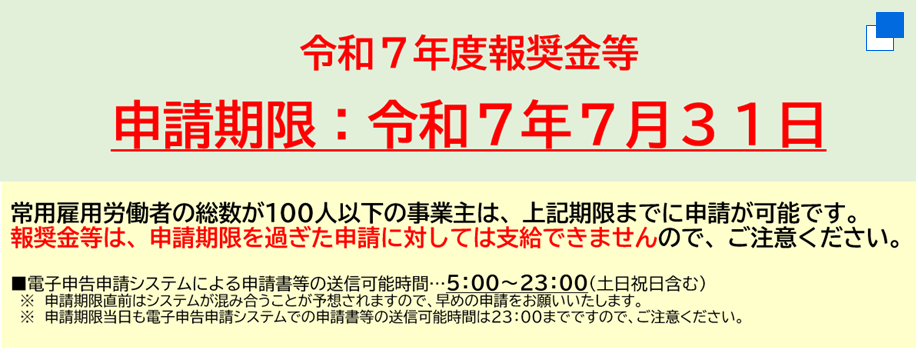 令和７年度報奨金等の申請期限は令和７年７月３１日まで。常用雇用労働者の総数が１００人以下の事業主は、申請期限までに申請が可能です。報奨金等は、申請期限を過ぎた申請に対しては支給できませんので、ご注意ください。電子申告申請システムによる申請書等の送信可能時間は５時から２３時までです。（土日祝日含む）※申請期限直前はシステムが混み合うことが予想されますので、早めの申請をお願いいたします。※申請期限当日も電子申告申請システムでの申請書等の送信可能時間は２３時までですので、ご注意ください。（別ウィンドウで開く）