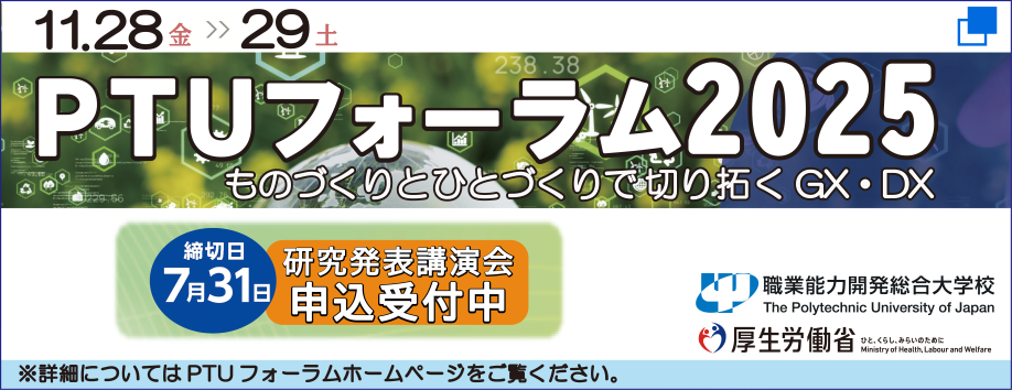PTUフォーラム2025、ものづくりとひとづくりで切り拓くGX・DX。（11月28日金曜日から29日土曜日まで）研究発表講演会申込受付中。締切日は7月31日。詳細についてはPTUフォーラムホームページをご覧ください。（厚生労働省）（職業能力開発総合大学校）（別ウィンドウで開く）