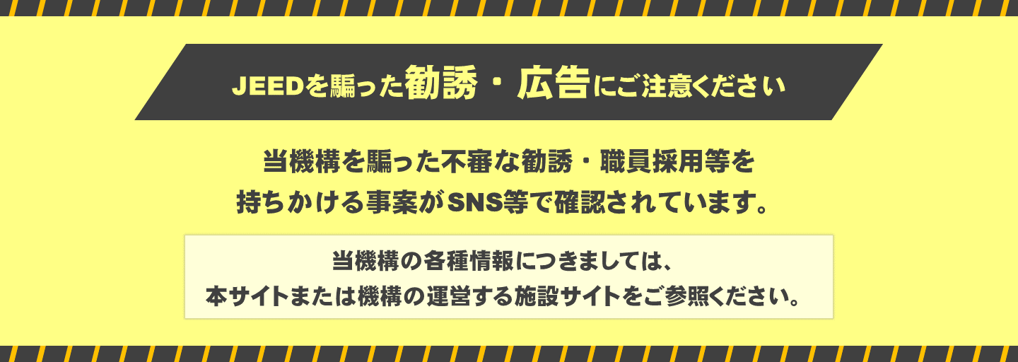 JEEDを騙った勧誘・広告にご注意ください。当機構を騙った不審な勧誘・職員採用等を 持ちかける事案がSNS等で確認されています。当機構の各種情報につきましては、 本サイトまたは機構の運営する施設サイトをご参照ください。