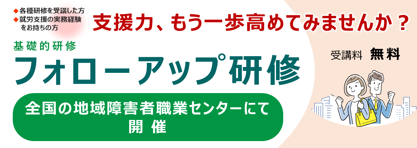 各種研修を受講した方、就労支援の実務経験をお持ちの方。支援力、もう一歩高めてみませんか？基礎的研修フォローアップ研修。全国の地域障害者職業センターにて開催、受講料無料。