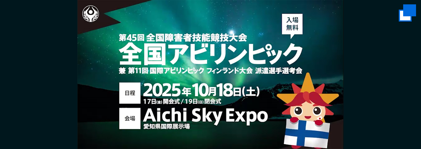第45回全国障害者技能競技大会、全国アビリンピック。兼、第11回国際アビリンピック フィンランド大会派遣選手選考会。日程、2025年10月18日土曜日。17日金曜日、開会式。19日日曜日、閉会式。会場、Aichi Sky Expo、愛知県国際展示場。入場無料。（別ウィンドウで開く）