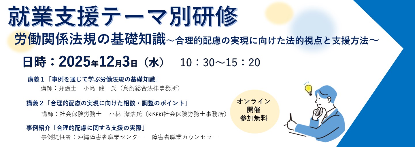 就業支援テーマ別研修。労働関係法規の基礎知識、合理的配慮の実現に向けた法的視点と支援方法。日時2025年12月3日水曜日10時30分から15時20分まで。講義1、事例を通じて学ぶ労働法規の基礎知識。講師、弁護士、小島健一氏（鳥飼総合法律事務所）。講義２、合理的配慮の実現に向けた相談・調整のポイント。講師、社会保険労務士、小林潔浩氏（KISEKI社会保険労務士事務所）。事例紹介、合理的配慮に関する支援の実際。事例提供者、沖縄障害者職業センター、障害者職業カウンセラー。オンライン開催、参加無料。