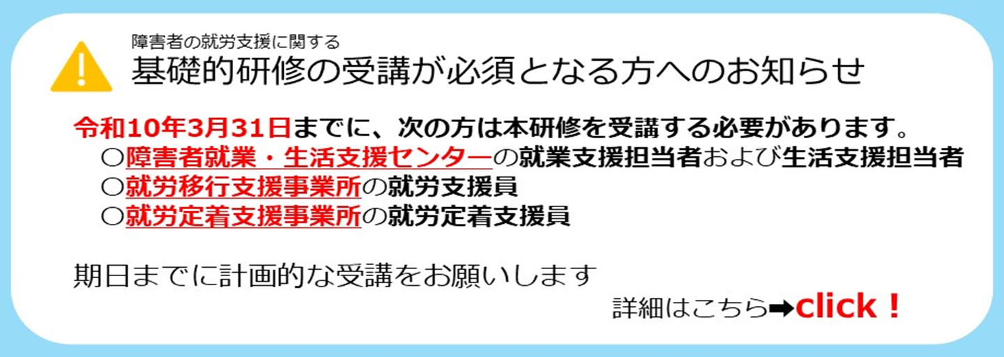障害者の就労支援に関する基礎的研修の受講が必須となる方へのお知らせ。令和10年3月31日までに、次の方は本研修を受講する必要があります。障害者就業・生活支援センターの就業支援担当者および生活支援担当者。就労移行支援事業所の就労支援員。就労定着支援事業所の就労定着支援員。期日までに計画的な受講をお願いします。詳細は画像をクリックしてご覧ください。