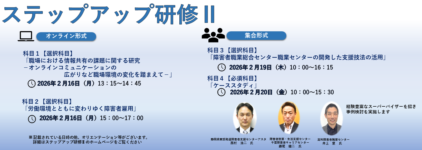 ステップアップ研修2。科目1と科目2はオンライン形式、科目3と科目4は集合形式。科目1【選択科目】「職場における情報共有の課題に関する研究－オンラインコミュニケーションの広がりなど職場環境の変化を踏まえて－」、2026年2月16日月曜日13時15分から14時45分まで。科目2【選択科目】「労働環境とともに変わりゆく障害者雇用」、2026年2月16日月曜日15時00分から17時00分まで。科目3【選択科目】「障害者職業総合センター職業センターの開発した支援技法の活用」2026年2月19日木曜日10時00分から16時15分まで。科目4【必須科目】「ケーススタディ」2026年2月20日金曜日10時00分から15時30分まで。経験豊富なスーパーバイザーを招き事例検討を実施します。静岡県東部発達障害者支援センターアスタの西村 浩二 氏。障害者就業・生活支援センター千葉障害者キャリアセンターの藤尾 健二 氏。高知障害者職業センターの井上 量 氏。※記載されている日時の他、オリエンテーション等がございます。詳細はステップアップ研修2のホームページをご覧ください。