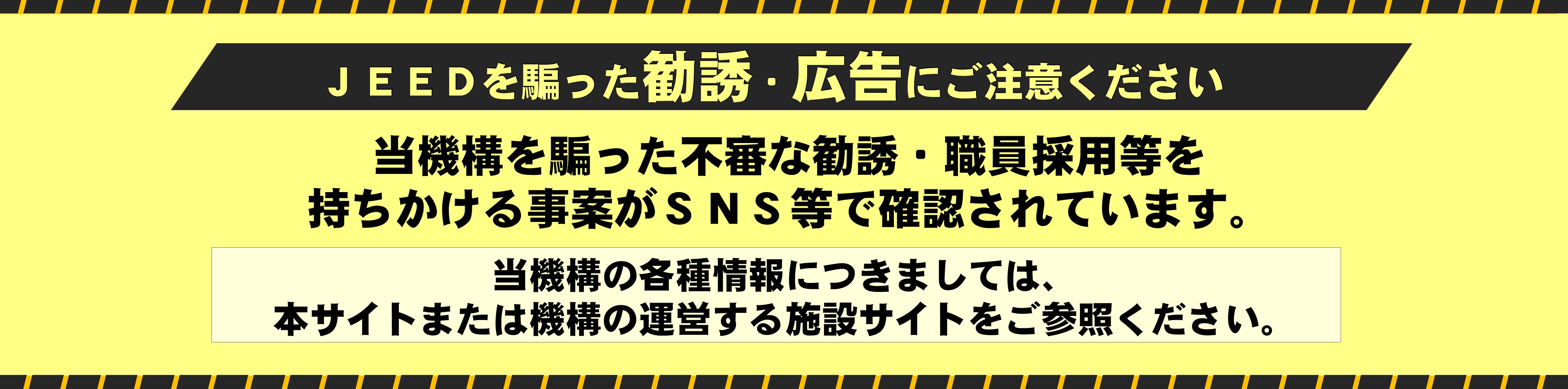 ［JEEDを騙った勧誘・広告にご注意ください］当機構を騙った不審な勧誘・職員採用等を持ちかける事案がSNS等で確認されています。当機構の各種情報につきましては、本サイトまたは機構の運営する施設サイトをご参照ください。