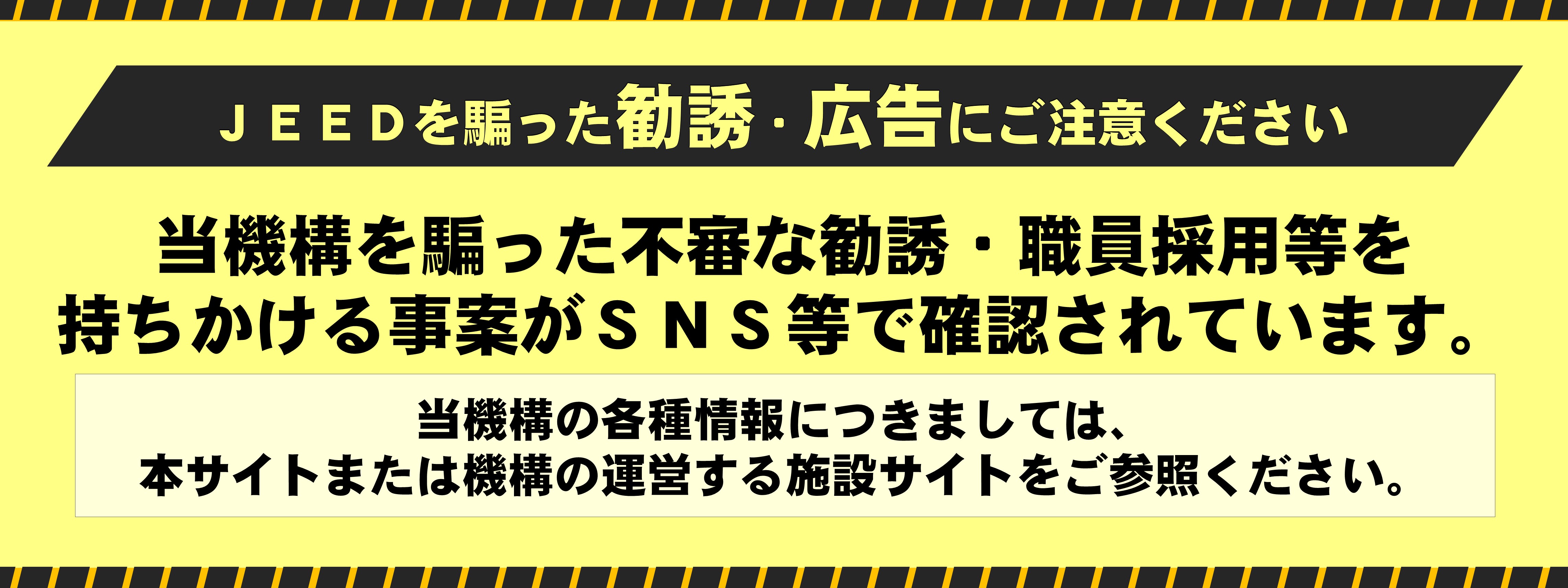 ［JEEDを騙った勧誘・広告にご注意ください］当機構を騙った不審な勧誘・職員採用等を持ちかける事案がSNS等で確認されています。当機構の各種情報につきましては、本サイトまたは機構の運営する施設サイトをご参照ください。